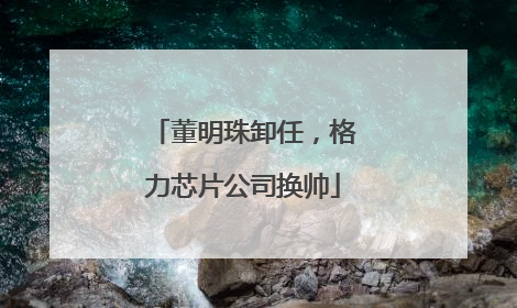 董明珠卸任，格力芯片公司换帅
