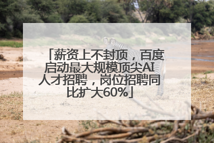 薪资上不封顶，百度启动最大规模顶尖AI人才招聘，岗位招聘同比扩大60%