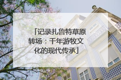 记录扎鲁特草原转场：千年游牧文化的现代传承