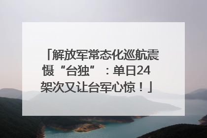 解放军常态化巡航震慑“台独”：单日24架次又让台军心惊！