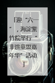 迎“六一”，海淀紫竹院举行“非遗童盟嘉年华”活动