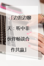 边逛边聊天：听中非伙伴畅谈合作共赢