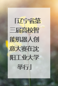 辽宁省第三届高校智能机器人创意大赛在沈阳工业大学举行