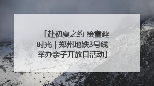 赴初夏之约 绘童趣时光｜郑州地铁3号线举办亲子开放日活动