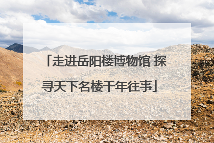 走进岳阳楼博物馆 探寻天下名楼千年往事