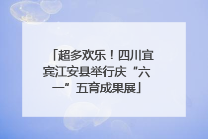 超多欢乐！四川宜宾江安县举行庆“六一”五育成果展
