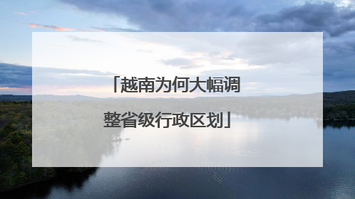 越南为何大幅调整省级行政区划