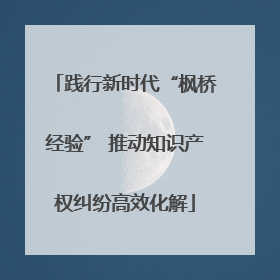 践行新时代“枫桥经验” 推动知识产权纠纷高效化解