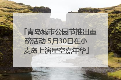 青岛城市公园节推出重磅活动 5月30日在小麦岛上演星空嘉年华