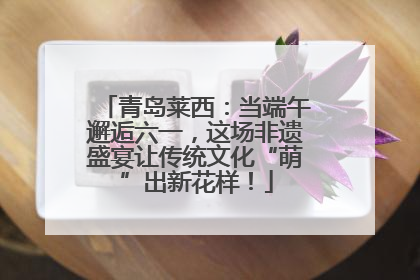 青岛莱西：当端午邂逅六一，这场非遗盛宴让传统文化“萌”出新花样！