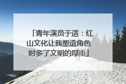 青年演员于适：红山文化让我塑造角色时多了文明的厚重