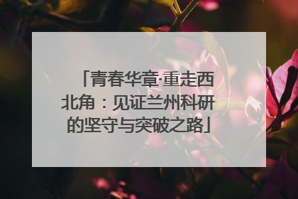 青春华章·重走西北角：见证兰州科研的坚守与突破之路