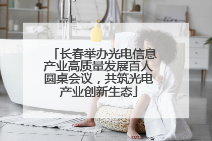 长春举办光电信息产业高质量发展百人圆桌会议，共筑光电产业创新生态