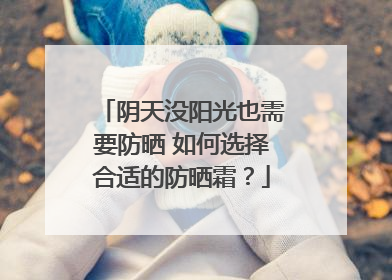 阴天没阳光也需要防晒 如何选择合适的防晒霜？