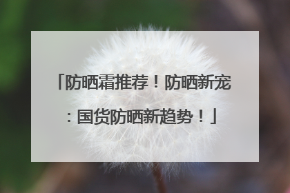 防晒霜推荐！防晒新宠：国货防晒新趋势！