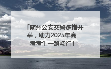 随州公安交警多措并举，助力2025年高考考生一路畅行