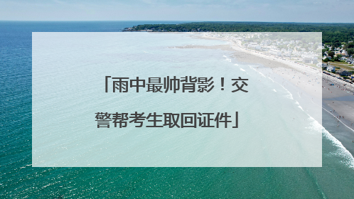 雨中最帅背影！交警帮考生取回证件
