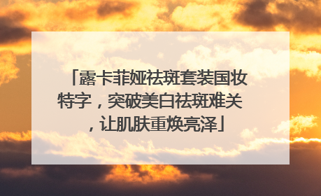 露卡菲娅祛斑套装国妆特字，突破美白祛斑难关，让肌肤重焕亮泽