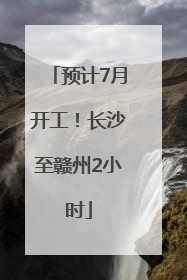 预计7月开工！长沙至赣州2小时