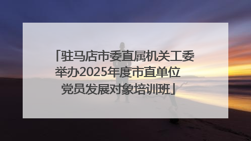 驻马店市委直属机关工委举办2025年度市直单位党员发展对象培训班