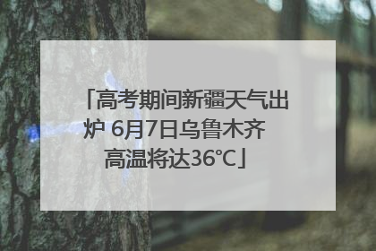 高考期间新疆天气出炉 6月7日乌鲁木齐高温将达36℃