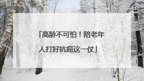 高龄不可怕！陪老年人打好抗癌这一仗