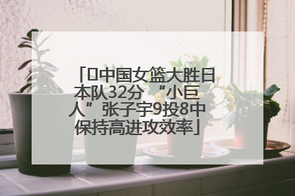 ﻿中国女篮大胜日本队32分 “小巨人”张子宇9投8中保持高进攻效率