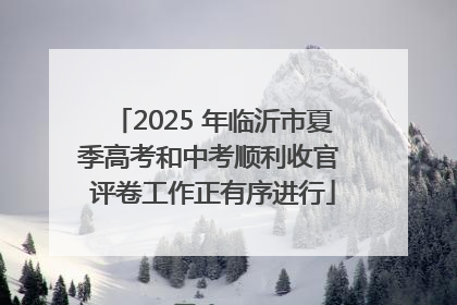 2025 年临沂市夏季高考和中考顺利收官 评卷工作正有序进行