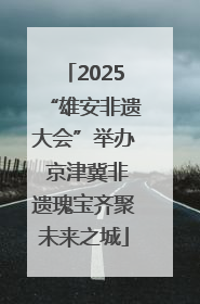 2025“雄安非遗大会”举办 京津冀非遗瑰宝齐聚未来之城