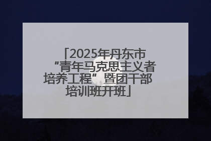 2025年丹东市“青年马克思主义者培养工程”暨团干部培训班开班