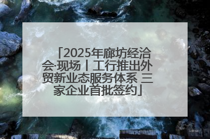 2025年廊坊经洽会·现场丨工行推出外贸新业态服务体系 三家企业首批签约