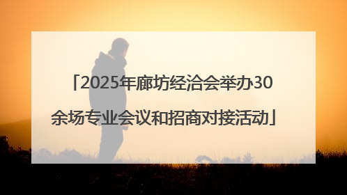 2025年廊坊经洽会举办30余场专业会议和招商对接活动