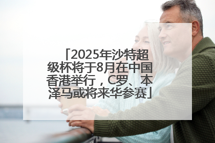 2025年沙特超级杯将于8月在中国香港举行，C罗、本泽马或将来华参赛