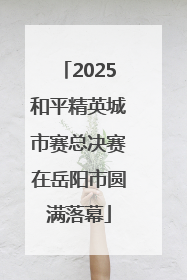 2025和平精英城市赛总决赛在岳阳市圆满落幕