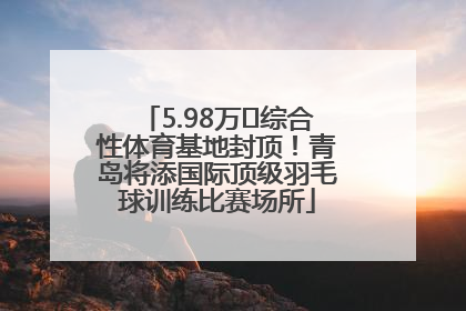 5.98万㎡综合性体育基地封顶！青岛将添国际顶级羽毛球训练比赛场所