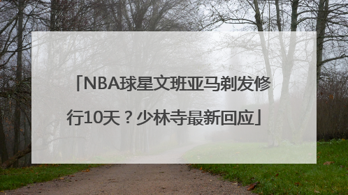NBA球星文班亚马剃发修行10天？少林寺最新回应